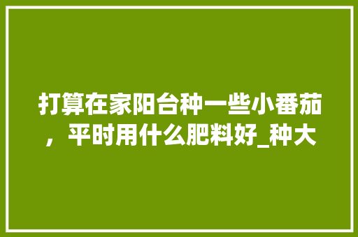 打算在家阳台种一些小番茄，平时用什么肥料好_种大番茄阳台怎么种植视频 打算在家阳台种一些小番茄，平时用什么肥料好_种大番茄阳台怎么种植视频 种植技巧