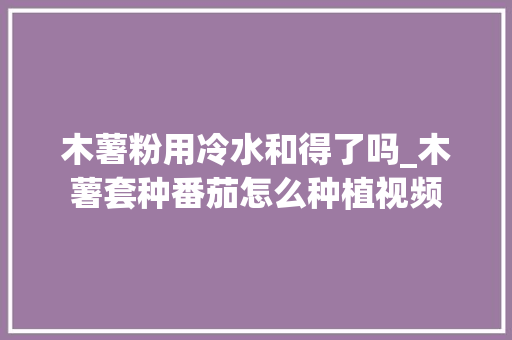 木薯粉用冷水和得了吗_木薯套种番茄怎么种植视频