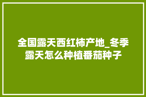 全国露天西红柿产地_冬季露天怎么种植番茄种子