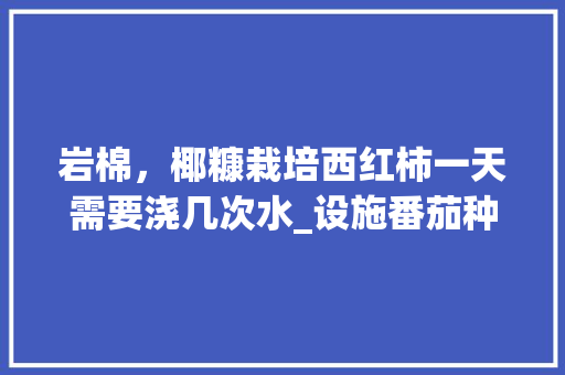 岩棉，椰糠栽培西红柿一天需要浇几次水_设施番茄种植日历怎么写文案 岩棉，椰糠栽培西红柿一天需要浇几次水_设施番茄种植日历怎么写文案 花朵知识