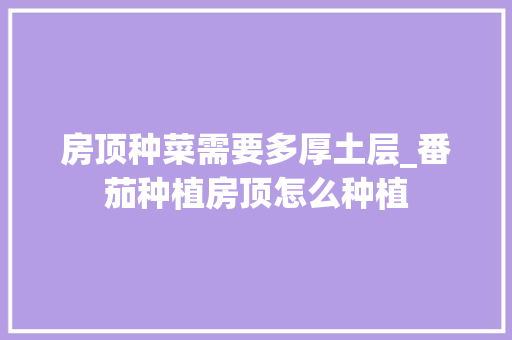 房顶种菜需要多厚土层_番茄种植房顶怎么种植 房顶种菜需要多厚土层_番茄种植房顶怎么种植 植物种类