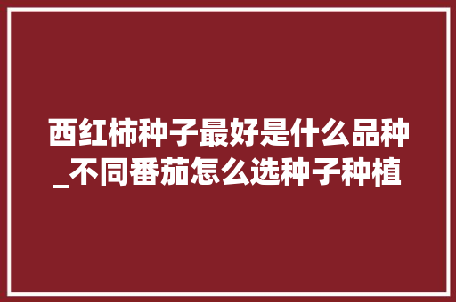 西红柿种子最好是什么品种_不同番茄怎么选种子种植方法 西红柿种子最好是什么品种_不同番茄怎么选种子种植方法 农业常识