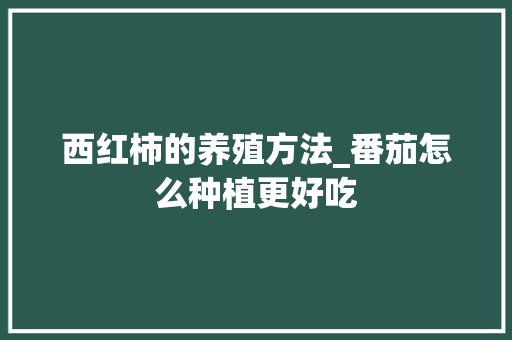 西红柿的养殖方法_番茄怎么种植更好吃 西红柿的养殖方法_番茄怎么种植更好吃 土壤施肥
