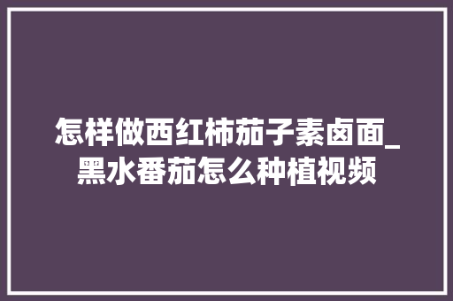 怎样做西红柿茄子素卤面_黑水番茄怎么种植视频 怎样做西红柿茄子素卤面_黑水番茄怎么种植视频 番茄种植技巧