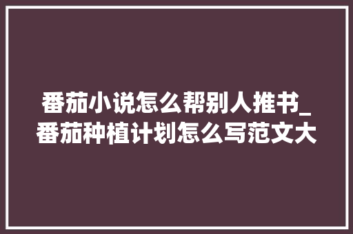 番茄小说怎么帮别人推书_番茄种植计划怎么写范文大全 番茄小说怎么帮别人推书_番茄种植计划怎么写范文大全 植物种类
