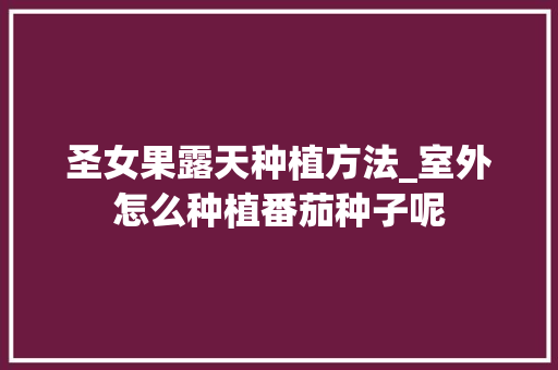 圣女果露天种植方法_室外怎么种植番茄种子呢 圣女果露天种植方法_室外怎么种植番茄种子呢 番茄病虫害防治