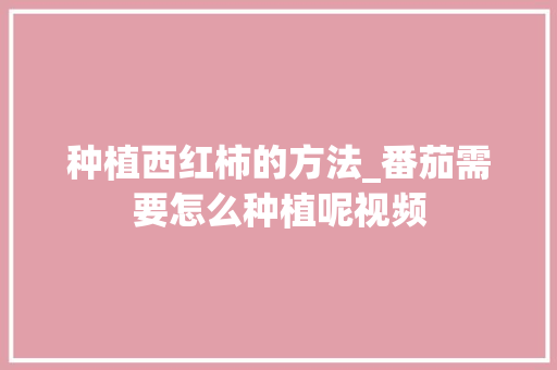 种植西红柿的方法_番茄需要怎么种植呢视频 种植西红柿的方法_番茄需要怎么种植呢视频 农业常识