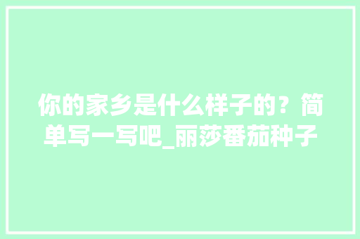 你的家乡是什么样子的？简单写一写吧_丽莎番茄种子怎么种植的 你的家乡是什么样子的？简单写一写吧_丽莎番茄种子怎么种植的 植物种类