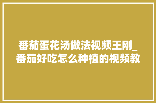 番茄蛋花汤做法视频王刚_番茄好吃怎么种植的视频教程 番茄蛋花汤做法视频王刚_番茄好吃怎么种植的视频教程 花朵知识